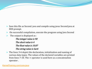  Save this file as Second. java and compile using javac Second.java at
DOS prompt.
 On successful compilation, execute the program using Java Second
 The output is displayed as :
The integer value is 90
The short value is 4
The float value is 10.87
The string value is Sarti
 The lines 3-6 depict the declaration, initialization and naming of
various data types. The values of the declared variables are printed
from lines 7-10. The + operator is used here as a concatenation
operator .
KernelTraining.com/core-java
 