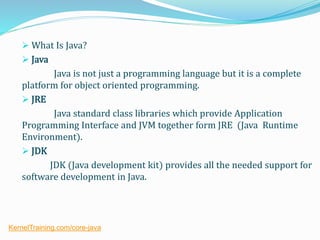  What Is Java?
 Java
Java is not just a programming language but it is a complete
platform for object oriented programming.
 JRE
Java standard class libraries which provide Application
Programming Interface and JVM together form JRE (Java Runtime
Environment).
 JDK
JDK (Java development kit) provides all the needed support for
software development in Java.
KernelTraining.com/core-java
 
