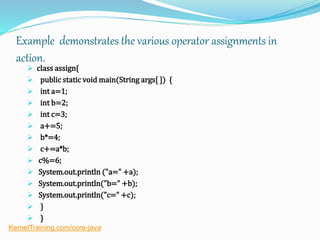 Example demonstrates the various operator assignments in
action.
 class assign{
 public static void main(String args[ ]) {
 int a=1;
 int b=2;
 int c=3;
 a+=5;
 b*=4;
 c+=a*b;
 c%=6;
 System.out.println ("a=" +a);
 System.out.println("b=" +b);
 System.out.println("c=" +c);
 }
 }
KernelTraining.com/core-java
 