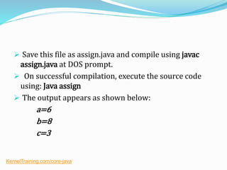  Save this file as assign.java and compile using javac
assign.java at DOS prompt.
 On successful compilation, execute the source code
using: Java assign
 The output appears as shown below:
a=6
b=8
c=3
KernelTraining.com/core-java
 