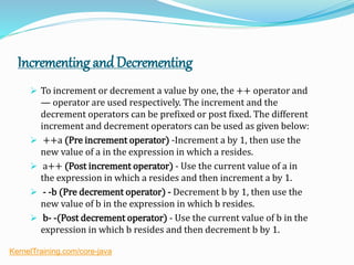 Incrementing andDecrementing
 To increment or decrement a value by one, the ++ operator and
— operator are used respectively. The increment and the
decrement operators can be prefixed or post fixed. The different
increment and decrement operators can be used as given below:
 ++a (Pre increment operator) -Increment a by 1, then use the
new value of a in the expression in which a resides.
 a++ (Post increment operator) - Use the current value of a in
the expression in which a resides and then increment a by 1.
 - -b (Pre decrement operator) - Decrement b by 1, then use the
new value of b in the expression in which b resides.
 b- -(Post decrement operator) - Use the current value of b in the
expression in which b resides and then decrement b by 1.
KernelTraining.com/core-java
 