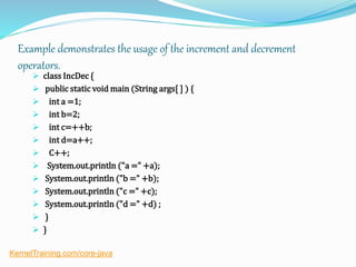 Example demonstrates the usage of the increment and decrement
operators.
 class IncDec {
 public static void main (String args[ ] ) {
 int a =1;
 int b=2;
 int c=++b;
 int d=a++;
 C++;
 System.out.println ("a =" +a);
 System.out.println ("b =" +b);
 System.out.println ("c =" +c);
 System.out.println ("d =" +d) ;
 }
 }
KernelTraining.com/core-java
 