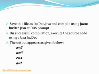  Save this file as IncDec.java and compile using javac
IncDec.java at DOS prompt.
 On successful compilation, execute the source code
using : Java IncDec
 The output appears as given below:
a=2
b=3
c=4
d=l
KernelTraining.com/core-java
 