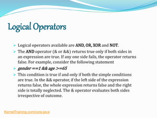 Logical Operators
 Logical operators available are AND, OR, XOR and NOT.
 The AND operator (& or &&) returns true only if both sides in
an expression are true. If any one side fails, the operator returns
false. For example, consider the following statement
 gender ==1 && age >=65
 This condition is true if and only if both the simple conditions
are true. In the && operator, if the left side of the expression
returns false, the whole expression returns false and the right
side is totally neglected. The & operator evaluates both sides
irrespective of outcome.
KernelTraining.com/core-java
 