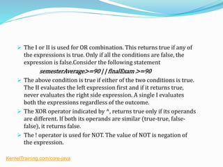  The I or II is used for OR combination. This returns true if any of
the expressions is true. Only if all the conditions are false, the
expression is false.Consider the following statement
semesterAverage>=90 | | finalExam >=90
 The above condition is true if either of the two conditions is true.
The II evaluates the left expression first and if it returns true,
never evaluates the right side expression. A single I evaluates
both the expressions regardless of the outcome.
 The XOR operator indicated by ^, returns true only if its operands
are different. If both its operands are similar (true-true, false-
false), it returns false.
 The ! operator is used for NOT. The value of NOT is negation of
the expression.
KernelTraining.com/core-java
 