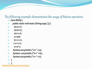 The following example demonstrates the usage of bitwise operators.
 class BitOp {
 public static void main (String args [ ]) {
 int a=1;
 int b=2;
 int c=3;
 a=a|4;
 b>>=1;
 c<<=1;
 a=a^c;
 System.out.println ("a=" +a);
 System. out.println ("b=" +b);
 System.out.println ("c=" +c);
 }
 }
KernelTraining.com/core-java
 
