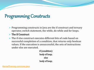 Programming Constructs
 Programming constructs in Java are the if construct and ternary
operator, switch statement, the while, do while and for loops.
 The If Construct
 The if else construct executes different bits of code based on
successful completion of a condition, that returns only boolean
values. If the execution is unsuccessful, the sets of instructions
under else are executed.
if (condition)
body of loop;
else
body of loop;
KernelTraining.com/core-java
 