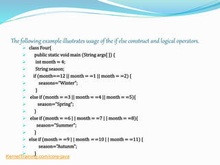 The following example illustrates usage of the if else construct and logical operators.
 class Four{
 public static void main (String args[ ]) {
 int month = 4;
 String season;
 if (month==12 || month = =1 || month = =2) {
 seasons="Winter";
 }
 else if (month = =3 || month = =4 || month = =5){
 season="Spring";
 }
 else if (month = =6 | | month = =7 | | month = =8){
 season="Summer";
 }
 else if (month = =9 | | month = =10 | | month = =11) {
 season="Autunm";
 }
KernelTraining.com/core-java
 