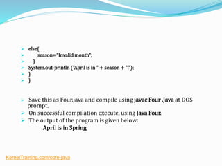  else{
 season="Invalid month";
 }
 System.out-println ("April is in " + season + ".");
 }
 }
 Save this as Four.java and compile using javac Four .Java at DOS
prompt.
 On successful compilation execute, using Java Four.
 The output of the program is given below:
April is in Spring
KernelTraining.com/core-java
 