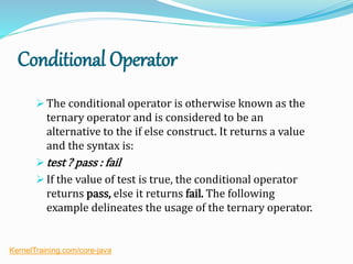 Conditional Operator
 The conditional operator is otherwise known as the
ternary operator and is considered to be an
alternative to the if else construct. It returns a value
and the syntax is:
 test ? pass : fail
 If the value of test is true, the conditional operator
returns pass, else it returns fail. The following
example delineates the usage of the ternary operator.
KernelTraining.com/core-java
 