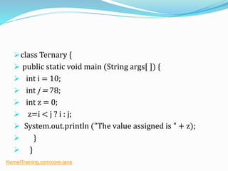 class Ternary {
 public static void main (String args[ ]) {
 int i = 10;
 int j = 78;
 int z = 0;
 z=i < j ? i : j;
 System.out.println ("The value assigned is " + z);
 }
 }
KernelTraining.com/core-java
 
