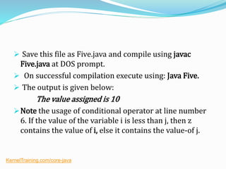  Save this file as Five.java and compile using javac
Five.java at DOS prompt.
 On successful compilation execute using: Java Five.
 The output is given below:
The value assigned is 10
Note the usage of conditional operator at line number
6. If the value of the variable i is less than j, then z
contains the value of i, else it contains the value-of j.
KernelTraining.com/core-java
 