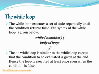 The while loop
The while loop executes a set of code repeatedly until
the condition returns false. The syntax of the while
loop is given below:
while (condition ) {
body of loop;
}
The do while loop is similar to the while loop except
that the condition to be evaluated is given at the end.
Hence the loop is executed at least once even when the
condition is false.
KernelTraining.com/core-java
 