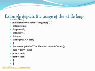 Example depicts the usage of the while loop. class Fibo {
 public static void main (String args[ ]) {
 int max = 25;
 int prev =0;
 int next = 1;
 int sum;
 while (next <= max)
 {
 System.out.println ("The Fibonacci series is "+next);
 sum = prev + next;
 prev = next;
 next = sum;
 }
 }
 }KernelTraining.com/core-java
 