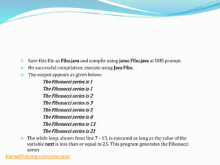  Save this file as Fibo.java and compile using javac Fibo.java at DOS prompt.
 On successful compilation, execute using Java Fibo.
 The output appears as given below:
The Fibonacci series is 1
The Fibonacci series is 1
The Fibonacci series is 2
The Fibonacci series is 3
The Fibonacci series is 5
The Fibonacci series is 8
The Fibonacci series is 13
The Fibonacci series is 21
 The while loop, shown from line 7 - 13, is executed as long as the value of the
variable next is less than or equal to 25. This program generates the Fibonacci
series
KernelTraining.com/core-java
 