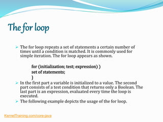 The for loop
 The for loop repeats a set of statements a certain number of
times until a condition is matched. It is commonly used for
simple iteration. The for loop appears as shown.
for (initialization; test; expression) )
set of statements;
}
 In the first part a variable is initialized to a value. The second
part consists of a test condition that returns only a Boolean. The
last part is an expression, evaluated every time the loop is
executed.
 The following example depicts the usage of the for loop.
KernelTraining.com/core-java
 