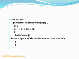  class ForDemo {
 public static void main (String args[ ]) {
 int i;
 for (i = 0;i < 10;i=i+2)
 {
 if ((i%2) = = 0)
 System.out.println ("The number"+1+"is a even number");
 }
 }
 }
KernelTraining.com/core-java
 