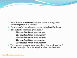  Save this file as ForDemo.java and compile using javac
ForDemo.java at DOS prompt.
 On successful compilation, execute using Java ForDemo.
 The output appears as given below:
The number 0 is an even number
The number 2 is an even number
The number 4 is an even number
The number 6 is an even number
The number 8 is an even number
 This example generates even numbers that are less than 8.
Notice the usage of the for loop from line numbers 4-8.
KernelTraining.com/core-java
 