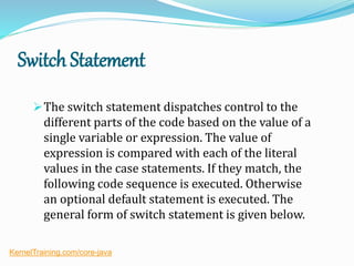 Switch Statement
The switch statement dispatches control to the
different parts of the code based on the value of a
single variable or expression. The value of
expression is compared with each of the literal
values in the case statements. If they match, the
following code sequence is executed. Otherwise
an optional default statement is executed. The
general form of switch statement is given below.
KernelTraining.com/core-java
 