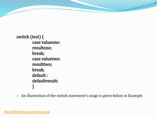 switch (test) {
case valueone:
resultone;
break;
case valuetwo:
resulttwo;
break;
default :
defaultresult;
}
 An illustration of the switch statement's usage is given below in Example
KernelTraining.com/core-java
 