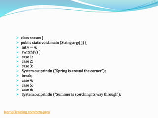  class season {
 public static void. main (String args[ ]) {
 int v = 4;
 switch(v) {
 case 1:
 case 2:
 case 3:
 System.out.println ("Spring is around the corner");
 break;
 case 4:
 case 5:
 case 6:
 System.out.println ("Summer is scorching its way through");
KernelTraining.com/core-java
 