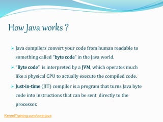 How Java works ?
 Java compilers convert your code from human readable to
something called “byte code” in the Java world.
 “Byte code” is interpreted by a JVM, which operates much
like a physical CPU to actually execute the compiled code.
 Just-in-time (JIT) compiler is a program that turns Java byte
code into instructions that can be sent directly to the
processor.
KernelTraining.com/core-java
 