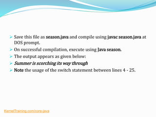  Save this file as season.java and compile using javac season.java at
DOS prompt.
 On successful compilation, execute using Java season.
 The output appears as given below:
 Summer is scorching its way through
 Note the usage of the switch statement between lines 4 - 25.
KernelTraining.com/core-java
 