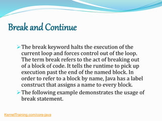 Break and Continue
The break keyword halts the execution of the
current loop and forces control out of the loop.
The term break refers to the act of breaking out
of a block of code. It tells the runtime to pick up
execution past the end of the named block. In
order to refer to a block by name, Java has a label
construct that assigns a name to every block.
The following example demonstrates the usage of
break statement.
KernelTraining.com/core-java
 