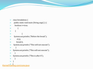  class breakdemo {
 public static void main (String args[ ] ) {
 boolean t=true;
 {
 {
 {
 System.out.println ("Before the break");
 if (t)
 break b;
 System.out.println ("This will not execute");
 }
 System.out.println ("This will not execute");
 }
 System.out.println ("This is after b");
 }
 }
 }
KernelTraining.com/core-java
 