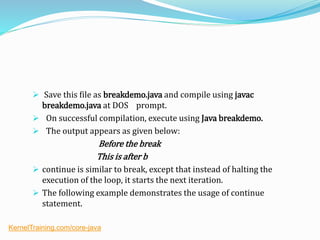  Save this file as breakdemo.java and compile using javac
breakdemo.java at DOS prompt.
 On successful compilation, execute using Java breakdemo.
 The output appears as given below:
Before the break
This is after b
 continue is similar to break, except that instead of halting the
execution of the loop, it starts the next iteration.
 The following example demonstrates the usage of continue
statement.
KernelTraining.com/core-java
 
