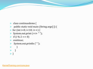  class continuedemo {
 public static void main (String args[ ]) {
 for (int i=0; i<10; i++) {
 System.out.print (+i+ " ");
 if (i % 2 == 0)
 continue;
 System.out.println (" ");
 }
 }
 }
KernelTraining.com/core-java
 