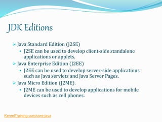 JDK Editions
 Java Standard Edition (J2SE)
 J2SE can be used to develop client-side standalone
applications or applets.
 Java Enterprise Edition (J2EE)
 J2EE can be used to develop server-side applications
such as Java servlets and Java Server Pages.
 Java Micro Edition (J2ME).
 J2ME can be used to develop applications for mobile
devices such as cell phones.
KernelTraining.com/core-java
 