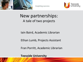 New partnerships:
A tale of two projects
Iain Baird, Academic Librarian
Ethan Lumb, Projects Assistant
Fran Porritt, Academic Librarian
Teesside University
 