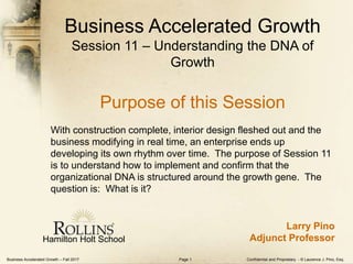 Business Accelerated Growth – Fall 2017 Confidential and Proprietary - © Laurence J. Pino, Esq.Page 1
Business Accelerated Growth
Session 11 – Understanding the DNA of
Growth
Purpose of this Session
With construction complete, interior design fleshed out and the
business modifying in real time, an enterprise ends up
developing its own rhythm over time. The purpose of Session 11
is to understand how to implement and confirm that the
organizational DNA is structured around the growth gene. The
question is: What is it?
Hamilton Holt School
Larry Pino
Adjunct Professor
 