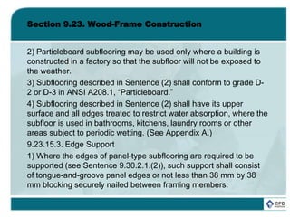 Section 9.23. Wood-Frame Construction
2) Particleboard subflooring may be used only where a building is
constructed in a factory so that the subfloor will not be exposed to
the weather.
3) Subflooring described in Sentence (2) shall conform to grade D-
2 or D-3 in ANSI A208.1, “Particleboard.”
4) Subflooring described in Sentence (2) shall have its upper
surface and all edges treated to restrict water absorption, where the
subfloor is used in bathrooms, kitchens, laundry rooms or other
areas subject to periodic wetting. (See Appendix A.)
9.23.15.3. Edge Support
1) Where the edges of panel-type subflooring are required to be
supported (see Sentence 9.30.2.1.(2)), such support shall consist
of tongue-and-groove panel edges or not less than 38 mm by 38
mm blocking securely nailed between framing members.
 