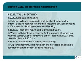 Section 9.23. Wood-Frame Construction
9.23.17. WALL SHEATHING
9.23.17.1. Required Sheathing
1) Exterior walls and gable ends shall be sheathed when the
exterior cladding requires intermediate fastening between supports
or if the exterior cladding requires solid backing.
9.23.17.2. Thickness, Rating and Material Standards
1) Where wall sheathing is required for the purpose of complying
with this Section, it shall conform to either Table 9.23.17.2.A or B.
(See also Article 9.25.5.1.)
9.23.17.3. Attachment of Cladding to Sheathing
1) Gypsum sheathing, rigid insulation and fibreboard shall not be
used for the attachment of cladding materials.
 