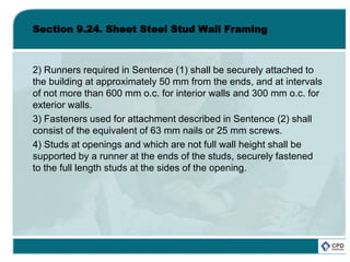 Section 9.24. Sheet Steel Stud Wall Framing
2) Runners required in Sentence (1) shall be securely attached to
the building at approximately 50 mm from the ends, and at intervals
of not more than 600 mm o.c. for interior walls and 300 mm o.c. for
exterior walls.
3) Fasteners used for attachment described in Sentence (2) shall
consist of the equivalent of 63 mm nails or 25 mm screws.
4) Studs at openings and which are not full wall height shall be
supported by a runner at the ends of the studs, securely fastened
to the full length studs at the sides of the opening.
 