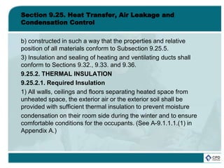 Section 9.25. Heat Transfer, Air Leakage and
Condensation Control
b) constructed in such a way that the properties and relative
position of all materials conform to Subsection 9.25.5.
3) Insulation and sealing of heating and ventilating ducts shall
conform to Sections 9.32., 9.33. and 9.36.
9.25.2. THERMAL INSULATION
9.25.2.1. Required Insulation
1) All walls, ceilings and floors separating heated space from
unheated space, the exterior air or the exterior soil shall be
provided with sufficient thermal insulation to prevent moisture
condensation on their room side during the winter and to ensure
comfortable conditions for the occupants. (See A-9.1.1.1.(1) in
Appendix A.)
 