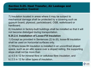 Section 9.25. Heat Transfer, Air Leakage and
Condensation Control
7) Insulation located in areas where it may be subject to
mechanical damage shall be protected by a covering such as
gypsum board, plywood, particleboard, OSB, waferboard or
hardboard.
8) Insulation in factory-built buildings shall be installed so that it will
not become dislodged during transportation.
9.25.2.4. Installation of Loose-Fill Insulation
1) Except as provided in Sentences (2) to (6), loose-fill insulation
shall be used on horizontal surfaces only.
2) Where loose-fill insulation is installed in an unconfined sloped
space, such as an attic space over a sloped ceiling, the supporting
slope shall not be more than
a) 4.5 in 12 for mineral fibre or cellulose fibre insulation, and
b) 2.5 in 12 for other types of insulation.
 