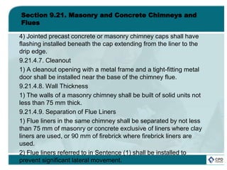 Section 9.21. Masonry and Concrete Chimneys and
Flues
4) Jointed precast concrete or masonry chimney caps shall have
flashing installed beneath the cap extending from the liner to the
drip edge.
9.21.4.7. Cleanout
1) A cleanout opening with a metal frame and a tight-fitting metal
door shall be installed near the base of the chimney flue.
9.21.4.8. Wall Thickness
1) The walls of a masonry chimney shall be built of solid units not
less than 75 mm thick.
9.21.4.9. Separation of Flue Liners
1) Flue liners in the same chimney shall be separated by not less
than 75 mm of masonry or concrete exclusive of liners where clay
liners are used, or 90 mm of firebrick where firebrick liners are
used.
2) Flue liners referred to in Sentence (1) shall be installed to
prevent significant lateral movement.
 