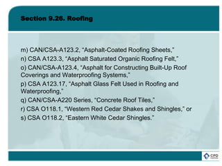 Section 9.26. Roofing
m) CAN/CSA-A123.2, “Asphalt-Coated Roofing Sheets,”
n) CSA A123.3, “Asphalt Saturated Organic Roofing Felt,”
o) CAN/CSA-A123.4, “Asphalt for Constructing Built-Up Roof
Coverings and Waterproofing Systems,”
p) CSA A123.17, “Asphalt Glass Felt Used in Roofing and
Waterproofing,”
q) CAN/CSA-A220 Series, “Concrete Roof Tiles,”
r) CSA O118.1, “Western Red Cedar Shakes and Shingles,” or
s) CSA O118.2, “Eastern White Cedar Shingles.”
 