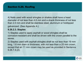 Section 9.26. Roofing
4) Nails used with wood shingles or shakes shall have a head
diameter of not less than 4.8 mm and a shank thickness of not less
than 2.0 mm and shall be stainless steel, aluminum or hotdipped
galvanized. (See Appendix A.)
9.26.2.3. Staples
1) Staples used to apply asphalt or wood shingles shall be
corrosion-resistant and shall be driven with the crown parallel to the
eaves.
2) Staples used with asphalt shingles shall be not less than 19 mm
long, 1.6 mm diam or thickness, with not less than a 25 mm crown,
except that an 11 mm crown may be used as provided in Sentence
9.26.7.4.(2).
 