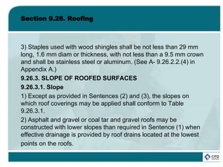 Section 9.26. Roofing
3) Staples used with wood shingles shall be not less than 29 mm
long, 1.6 mm diam or thickness, with not less than a 9.5 mm crown
and shall be stainless steel or aluminum. (See A- 9.26.2.2.(4) in
Appendix A.)
9.26.3. SLOPE OF ROOFED SURFACES
9.26.3.1. Slope
1) Except as provided in Sentences (2) and (3), the slopes on
which roof coverings may be applied shall conform to Table
9.26.3.1.
2) Asphalt and gravel or coal tar and gravel roofs may be
constructed with lower slopes than required in Sentence (1) when
effective drainage is provided by roof drains located at the lowest
points on the roofs.
 