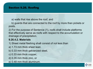Section 9.26. Roofing
a) walls that rise above the roof, and
b) guards that are connected to the roof by more than pickets or
posts.
2) For the purpose of Sentence (1), roofs shall include platforms
that effectively serve as roofs with respect to the accumulation or
drainage of precipitation.
9.26.4.2. Materials
1) Sheet metal flashing shall consist of not less than
a) 1.73 mm thick sheet lead,
b) 0.33 mm thick galvanized steel,
c) 0.33 mm thick copper,
d) 0.35 mm thick zinc, or
e) 0.48 mm thick aluminum.
 