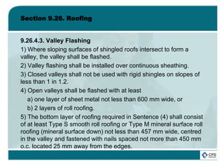 Section 9.26. Roofing
9.26.4.3. Valley Flashing
1) Where sloping surfaces of shingled roofs intersect to form a
valley, the valley shall be flashed.
2) Valley flashing shall be installed over continuous sheathing.
3) Closed valleys shall not be used with rigid shingles on slopes of
less than 1 in 1.2.
4) Open valleys shall be flashed with at least
a) one layer of sheet metal not less than 600 mm wide, or
b) 2 layers of roll roofing.
5) The bottom layer of roofing required in Sentence (4) shall consist
of at least Type S smooth roll roofing or Type M mineral surface roll
roofing (mineral surface down) not less than 457 mm wide, centred
in the valley and fastened with nails spaced not more than 450 mm
o.c. located 25 mm away from the edges.
 
