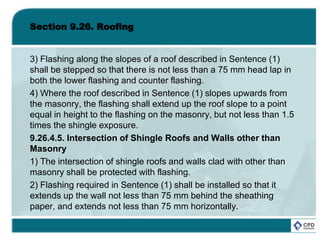 Section 9.26. Roofing
3) Flashing along the slopes of a roof described in Sentence (1)
shall be stepped so that there is not less than a 75 mm head lap in
both the lower flashing and counter flashing.
4) Where the roof described in Sentence (1) slopes upwards from
the masonry, the flashing shall extend up the roof slope to a point
equal in height to the flashing on the masonry, but not less than 1.5
times the shingle exposure.
9.26.4.5. Intersection of Shingle Roofs and Walls other than
Masonry
1) The intersection of shingle roofs and walls clad with other than
masonry shall be protected with flashing.
2) Flashing required in Sentence (1) shall be installed so that it
extends up the wall not less than 75 mm behind the sheathing
paper, and extends not less than 75 mm horizontally.
 