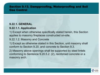 Section 9.13. Dampproofing, Waterproofing and Soil
Gas Control
9.22.1. GENERAL
9.22.1.1. Application
1) Except when otherwise specifically stated herein, this Section
applies to masonry fireplaces constructed on-site.
9.22.1.2. Masonry and Concrete
1) Except as otherwise stated in this Section, unit masonry shall
conform to Section 9.20. and concrete to Section 9.3.
2) Masonry above openings shall be supported by steel lintels
conforming to Sentence 9.20.5.2. (2), reinforced concrete or a
masonry arch.
 