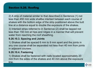 Section 9.26. Roofing
2) A strip of material similar to that described in Sentence (1) not
less than 450 mm wide shallbe interlaid between each course of
shakes with the bottom edge of the strip positioned above the butt
line at a distance equal to double the exposure of the shakes.
3) Interlaid strips referred to in Sentence (2) shall be lapped not
less than 150 mm at hips and ridges in a manner that will prevent
water from reaching the roof sheathing.
9.26.10.3. Spacing and Joints
1) Shakes shall be spaced 6 mm to 9 mm apart and the joints in
any one course shall be separated not less than 40 mm from joints
in adjacent courses.
9.26.10.4. Fastening
1) Shakes shall be fastened with nails located approximately 20
mm from the sides of the shakes and 40 mm above the exposure
line.
 