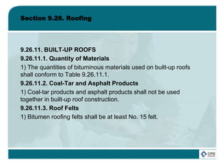 Section 9.26. Roofing
9.26.11. BUILT-UP ROOFS
9.26.11.1. Quantity of Materials
1) The quantities of bituminous materials used on built-up roofs
shall conform to Table 9.26.11.1.
9.26.11.2. Coal-Tar and Asphalt Products
1) Coal-tar products and asphalt products shall not be used
together in built-up roof construction.
9.26.11.3. Roof Felts
1) Bitumen roofing felts shall be at least No. 15 felt.
 