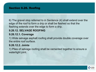 Section 9.26. Roofing
6) The gravel stop referred to in Sentence (4) shall extend over the
edge of the roof to form a drip or shall be flashed so that the
flashing extends over the edge to form a drip.
9.26.12. SELVAGE ROOFING
9.26.12.1. Coverage
1) Wide selvage asphalt roofing shall provide double coverage over
the entire roof surface.
9.26.12.2. Joints
1) Plies of selvage roofing shall be cemented together to ensure a
watertight joint.
 